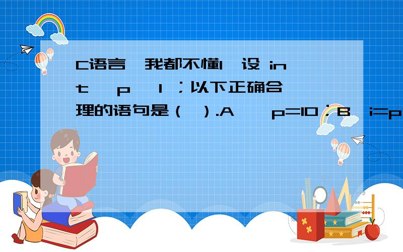 C语言,我都不懂1、设 int *p ,I ；以下正确合理的语句是（ ）.A、*p=10；B、i=p；C、i=*p；D、i=2*p+1； 2、设 char s[10] ； int I ； 以下引用数组 s 中元素正确的表达式是（ ）.A、S(i+2)；B、*(s+i)C、*(&s