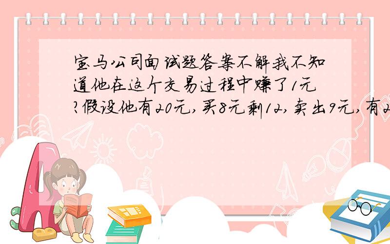 宝马公司面试题答案不解我不知道他在这个交易过程中赚了1元?假设他有20元,买8元剩12,卖出9元,有21元.花10元买入,剩11元,以11元卖出,不就有了22,赚了2元啊.