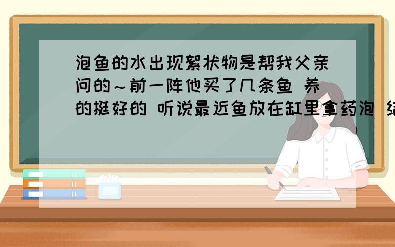 泡鱼的水出现絮状物是帮我父亲问的～前一阵他买了几条鱼 养的挺好的 听说最近鱼放在缸里拿药泡 结果水面上出现了一层絮状物 水也是按时换的～可是实在不知道絮状的东西究竟是什么