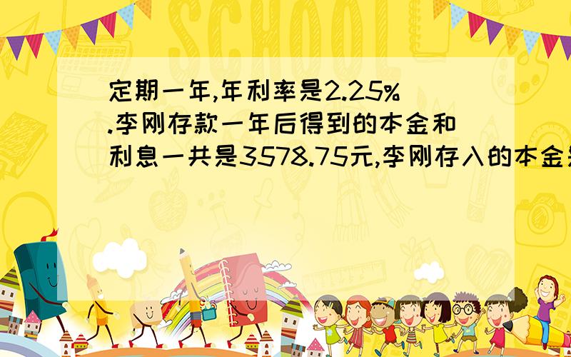 定期一年,年利率是2.25%.李刚存款一年后得到的本金和利息一共是3578.75元,李刚存入的本金是多少元?