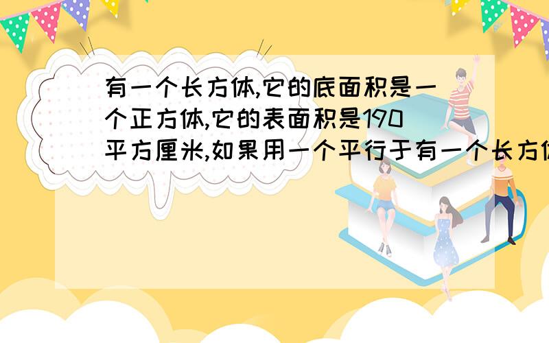 有一个长方体,它的底面积是一个正方体,它的表面积是190平方厘米,如果用一个平行于有一个长方体，它的底面积是一个正方体，它的表面积是190平方厘米，如果用一个平行于底面的平面将它