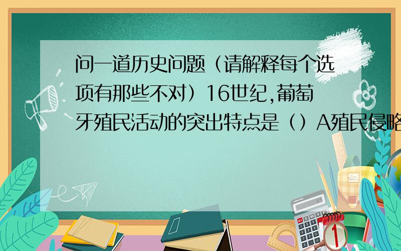 问一道历史问题（请解释每个选项有那些不对）16世纪,葡萄牙殖民活动的突出特点是（）A殖民侵略以美洲为主B以开采和劫运金银为主C建立商站,垄断贸易D扩大商品出口