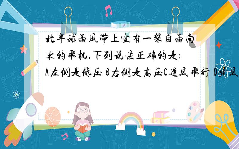 北半球西风带上空有一架自西向东的飞机,下列说法正确的是：A左侧是低压 B右侧是高压C逆风飞行 D顺风飞行