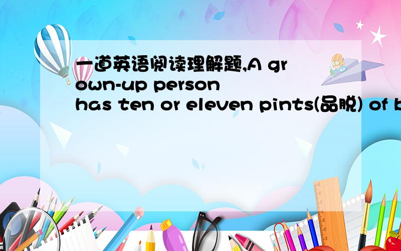 一道英语阅读理解题,A grown-up person has ten or eleven pints(品脱) of blood inside his or her body.We can lose a pint of blood without feeling anything,but if we lose a great deal of blood,we feel weak and cold.Our faces become pale.We may