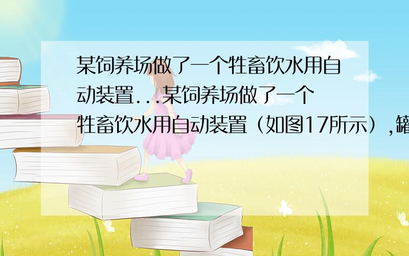 某饲养场做了一个牲畜饮水用自动装置...某饲养场做了一个牲畜饮水用自动装置（如图17所示）,罐底有一个小出水口, 孔下通过一个活塞面积为S1为0.001m2与杠杆BC相连.杠杆可绕B端上下转动,另