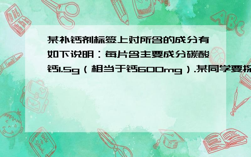 某补钙剂标签上对所含的成分有如下说明：每片含主要成分碳酸钙1.5g（相当于钙600mg）.某同学要探究该钙片的主要成分含量是否准确,他取出10片钙片,加入足量的稀盐酸,充分反应,收集到6.6g