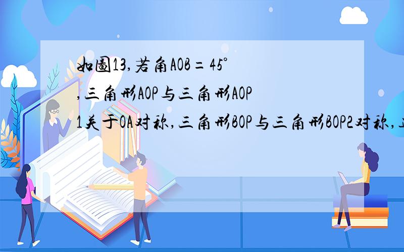 如图13,若角AOB=45°,三角形AOP与三角形AOP1关于OA对称,三角形BOP与三角形BOP2对称,连接p1p2,分别交点（1）求三角形POR的周长； （2）角P1OP2的度数 是北大版七年级下册数理报第41期第3版第20题,