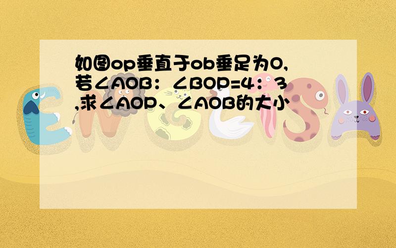 如图op垂直于ob垂足为O,若∠AOB：∠BOP=4：3,求∠AOP、∠AOB的大小