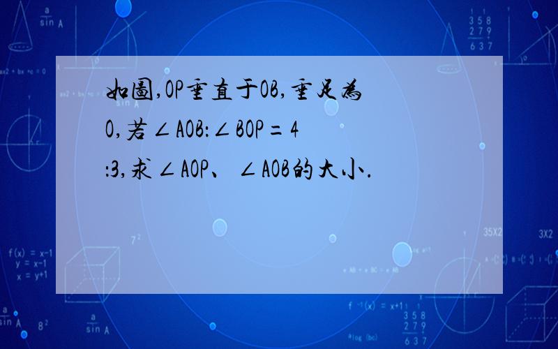 如图,OP垂直于OB,垂足为O,若∠AOB：∠BOP=4：3,求∠AOP、∠AOB的大小.