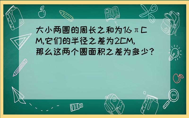 大小两圆的周长之和为16πCM,它们的半径之差为2CM,那么这两个圆面积之差为多少?