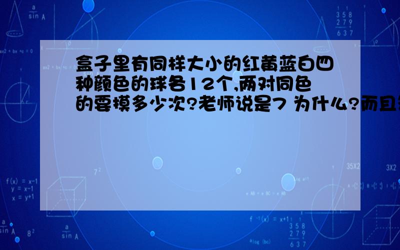 盒子里有同样大小的红黄蓝白四种颜色的球各12个,两对同色的要摸多少次?老师说是7 为什么?而且答案也是这样的