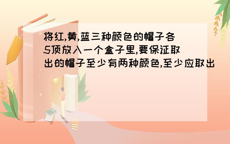 将红,黄,蓝三种颜色的帽子各5顶放入一个盒子里,要保证取出的帽子至少有两种颜色,至少应取出()顶帽子;要保证三种颜色都有,则至少应取（）顶；要保证取出的帽子至少有两个是同色的,则至