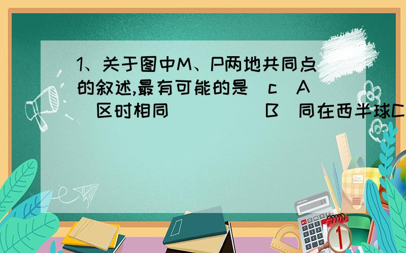 1、关于图中M、P两地共同点的叙述,最有可能的是（c）A．区时相同　　      B．同在西半球C．线速度相同　　　  D．同在大陆西侧但为什么是线速度?线速度和太阳高度角又有什么关系?2．实