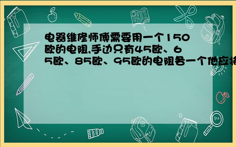 电器维修师傅需要用一个150欧的电阻,手边只有45欧、65欧、85欧、95欧的电阻各一个他应将什么欧和什么欧的电阻什么联起来使用?