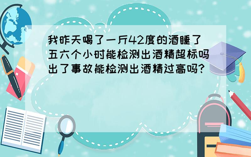 我昨天喝了一斤42度的酒睡了五六个小时能检测出酒精超标吗出了事故能检测出酒精过高吗?