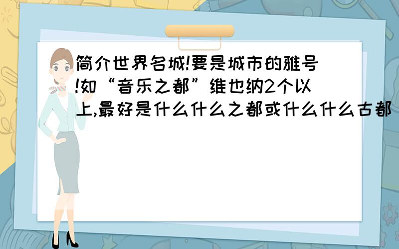 简介世界名城!要是城市的雅号!如“音乐之都”维也纳2个以上,最好是什么什么之都或什么什么古都