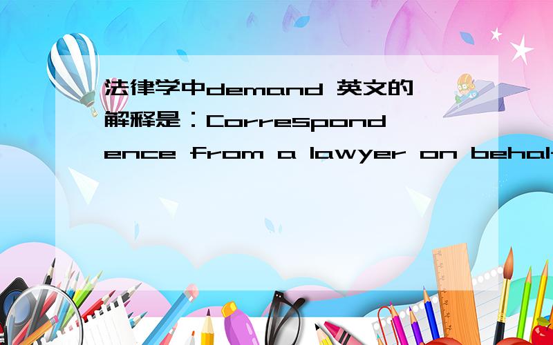 法律学中demand 英文的解释是：Correspondence from a lawyer on behalf of a client that requires payment or some other type of action,if such demand is not met,formal legal action will follow.