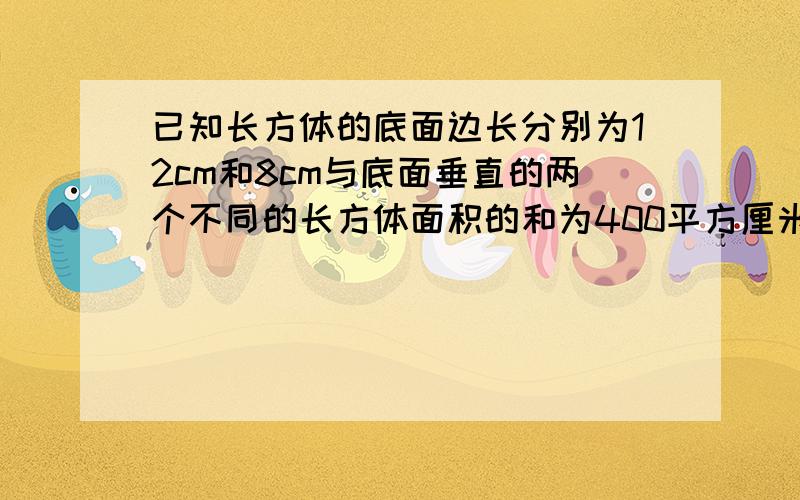 已知长方体的底面边长分别为12cm和8cm与底面垂直的两个不同的长方体面积的和为400平方厘米求长方体的体积