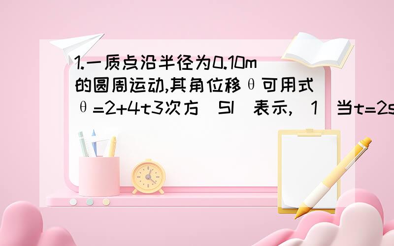 1.一质点沿半径为0.10m的圆周运动,其角位移θ可用式θ=2+4t3次方(SI)表示,(1)当t=2s时,切向加速度at=( ).(2)当at的大小恰为总加速度a (上面有一横箭头,打不出来,只能写出来,呵呵) 大小的一半时,θ=( )