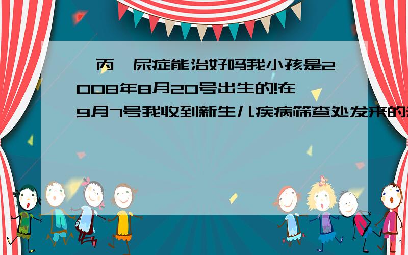 苯丙酮尿症能治好吗我小孩是2008年8月20号出生的!在9月7号我收到新生儿疾病筛查处发来的短信!筛查结果是 TSH;6.27 PA126.68 PA高 怀疑我小孩有奔丙酮尿毒症!我现在想请你们告诉我 第一,这个病