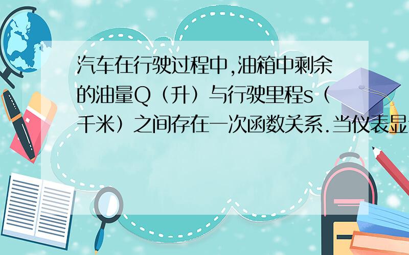 汽车在行驶过程中,油箱中剩余的油量Q（升）与行驶里程s（千米）之间存在一次函数关系.当仪表显示里程为200千米时,油箱中还有油25升；当仪表显示里程为300千米时,油箱中还有油15升.试问