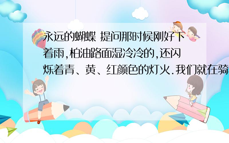 永远的蝴蝶 提问那时候刚好下着雨,柏油路面湿冷冷的,还闪烁着青、黄、红颜色的灯火.我们就在骑楼下躲雨,看绿色的邮筒孤独地站在街的对面.我白色风衣的口袋里有一封要寄给在南部的母