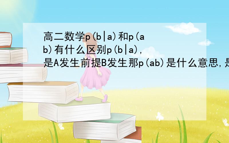 高二数学p(b|a)和p(ab)有什么区别p(b|a),是A发生前提B发生那p(ab)是什么意思,是ab都发生吗?那意思岂不是一样?p(b|a),是A发生前提B发生 p(ab)同时发生那结果不是AB都有发生吗？有区别么？