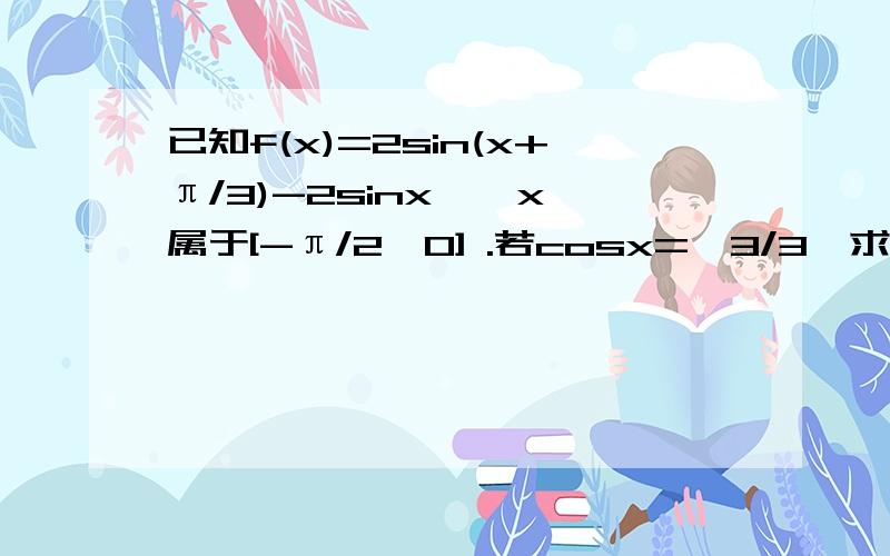 已知f(x)=2sin(x+π/3)-2sinx  ,x属于[-π/2,0] .若cosx=√3/3,求f(x)的值还有求f(x)的值域已知f(x)=2sin(x+π/3)-2sinx ，x属于[-π/2，0]。若cosx=√3/3，求f(x)的值