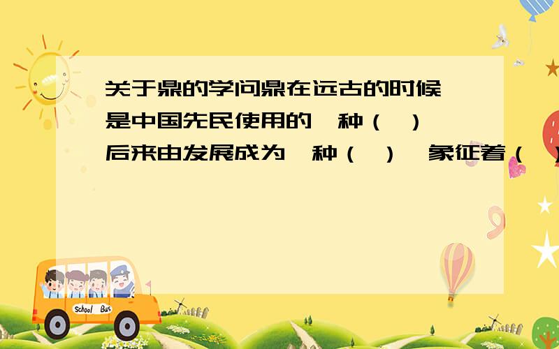 关于鼎的学问鼎在远古的时候,是中国先民使用的一种（ ）,后来由发展成为一种（ ）,象征着（ ）.填空.