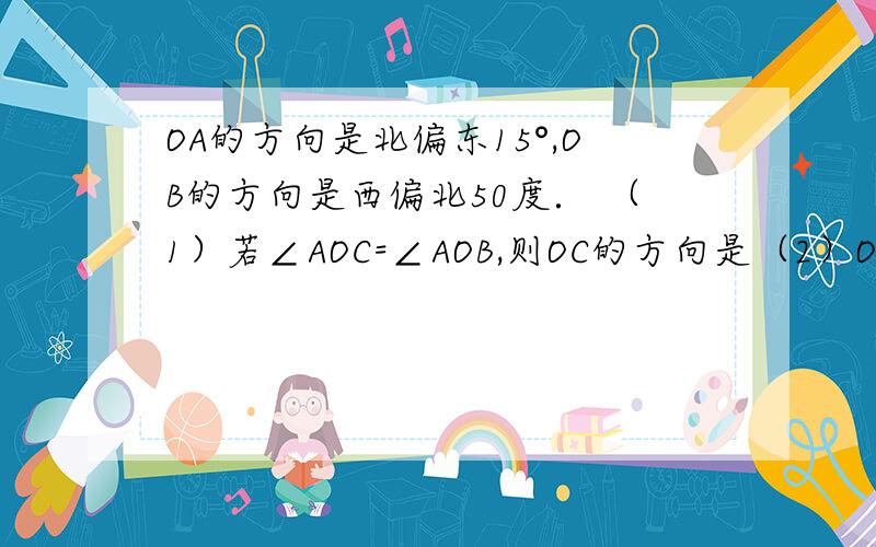 OA的方向是北偏东15°,OB的方向是西偏北50度． （1）若∠AOC=∠AOB,则OC的方向是（2）OD是OB的反向延长线,∠BOD是一个180°的平角,作∠BOD的平分线OE,则OE的方向是（3）在（1）、（2）的条件下,∠CO