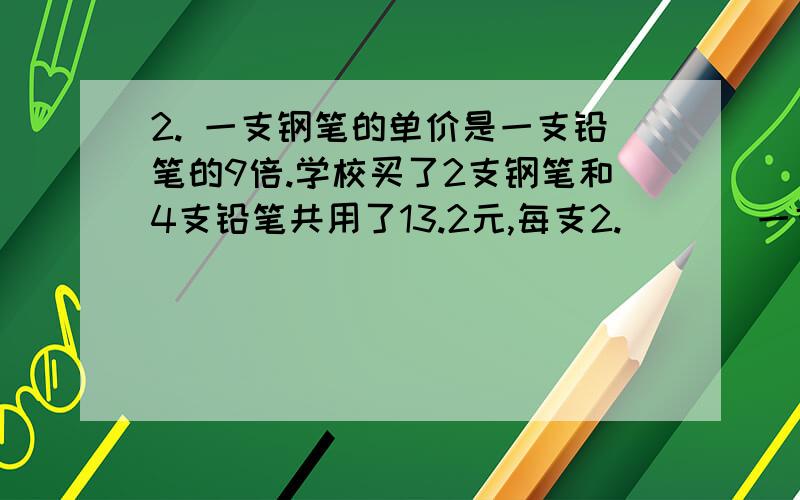 2. 一支钢笔的单价是一支铅笔的9倍.学校买了2支钢笔和4支铅笔共用了13.2元,每支2.       一支钢笔的单价是一支铅笔的9倍.学校买了2支钢笔和4支铅笔共用了13.2元,每支钢笔多少元?