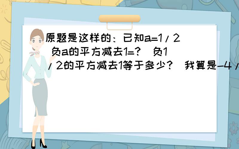 原题是这样的：已知a=1/2 负a的平方减去1=?（负1/2的平方减去1等于多少?）我算是-4/5答案是正数.求：是我对还是答案对?