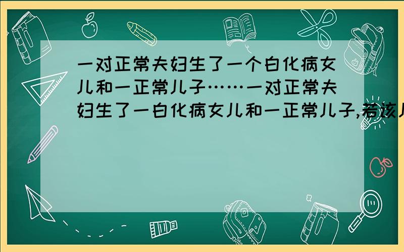 一对正常夫妇生了一个白化病女儿和一正常儿子……一对正常夫妇生了一白化病女儿和一正常儿子,若该儿子与一位父亲患白化病的女儿结婚,生下一白化病孩子的概率为?答案为1／6,