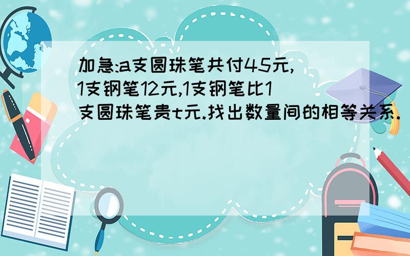 加急:a支圆珠笔共付45元,1支钢笔12元,1支钢笔比1支圆珠笔贵t元.找出数量间的相等关系.