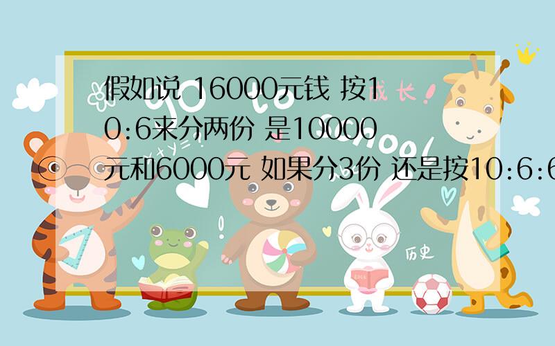 假如说 16000元钱 按10:6来分两份 是10000元和6000元 如果分3份 还是按10:6:6 各是多少?把计算公式也列出来 丢人了 离开学校久了 这个也算不好了 要附带计算公式