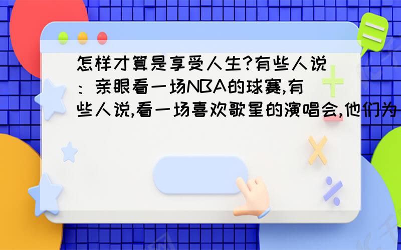 怎样才算是享受人生?有些人说：亲眼看一场NBA的球赛,有些人说,看一场喜欢歌星的演唱会,他们为了这个 宁愿折寿.谁能告诉我怎样才算是享受生活.我觉得去过自由的生活,过着无所拘束的生