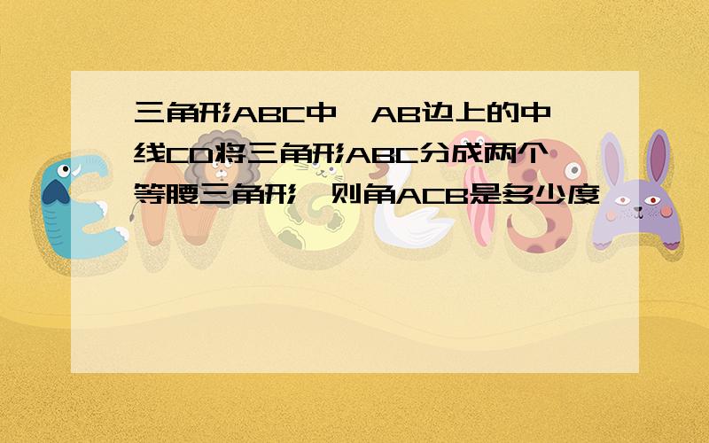 三角形ABC中,AB边上的中线CD将三角形ABC分成两个等腰三角形,则角ACB是多少度