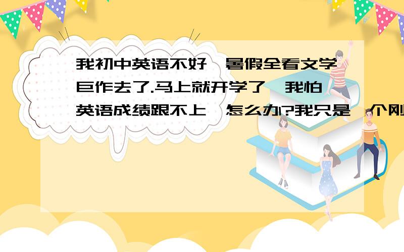 我初中英语不好,暑假全看文学巨作去了.马上就开学了,我怕英语成绩跟不上,怎么办?我只是一个刚刚玩百度的小菜鸟,希望高手们不辞幸苦,