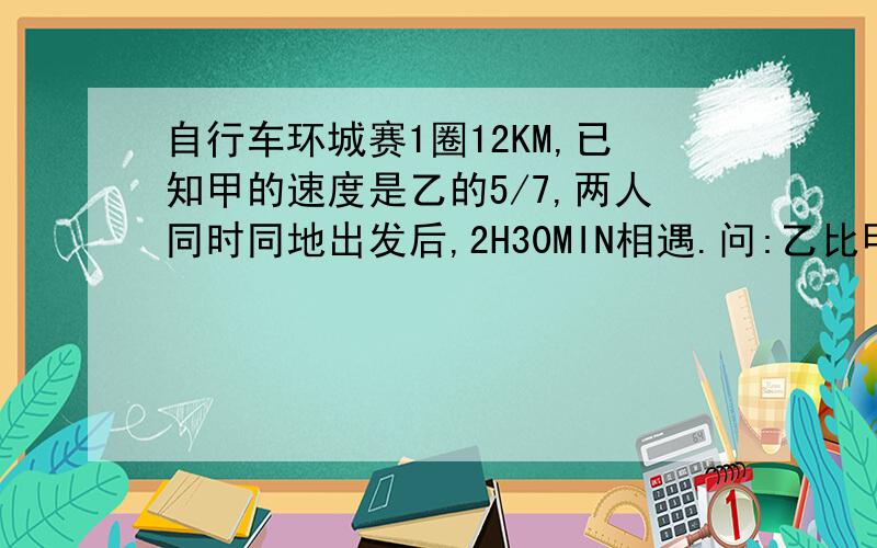 自行车环城赛1圈12KM,已知甲的速度是乙的5/7,两人同时同地出发后,2H30MIN相遇.问:乙比甲每分钟快多少KM?应用题.请求写答题的过程!2H30MIN的意思是：2小时30分钟的意思。