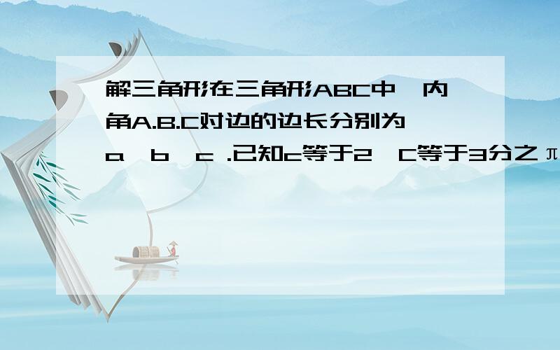 解三角形在三角形ABC中,内角A.B.C对边的边长分别为a,b,c .已知c等于2,C等于3分之π.问若三角形的面积为根号3 ,求a,b