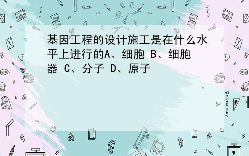 基因工程的设计施工是在什么水平上进行的A、细胞 B、细胞器 C、分子 D、原子