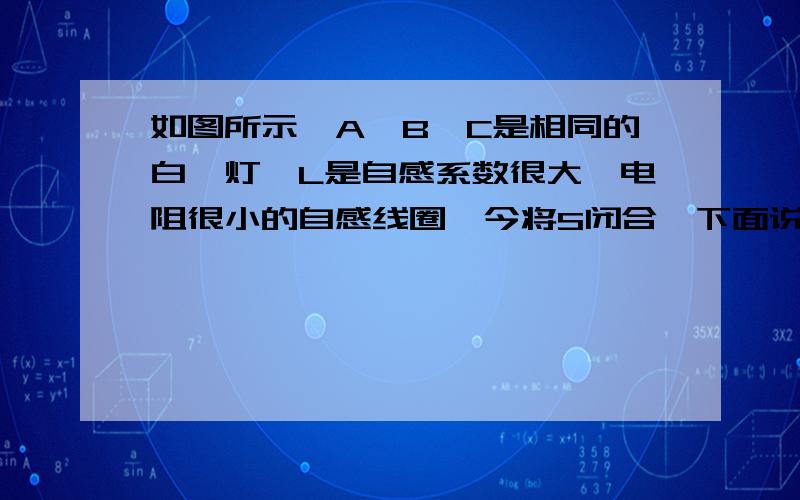 如图所示,A、B、C是相同的白炽灯,L是自感系数很大、电阻很小的自感线圈,今将S闭合,下面说法正确的是（ ）A．B、C灯同时亮,A灯后亮B．A、B、C同时亮,然后A灯逐渐暗,最后灭C．A灯一直不亮,只