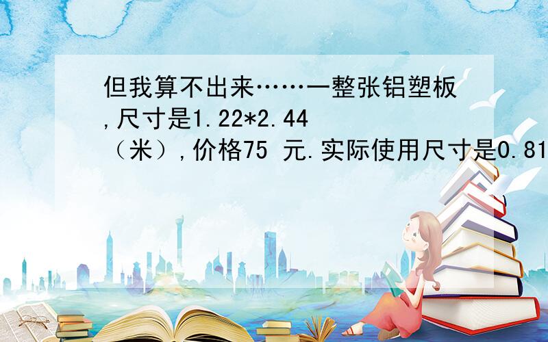 但我算不出来……一整张铝塑板,尺寸是1.22*2.44 （米）,价格75 元.实际使用尺寸是0.81*0.81 （米）,价格是多少元?