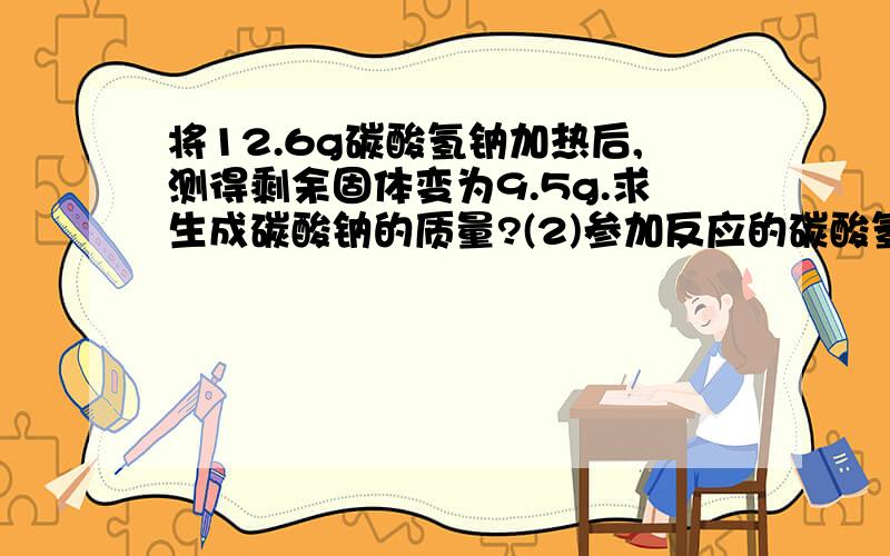 将12.6g碳酸氢钠加热后,测得剩余固体变为9.5g.求生成碳酸钠的质量?(2)参加反应的碳酸氢钠是多少?