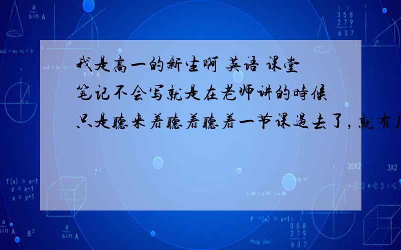 我是高一的新生啊 英语 课堂笔记不会写就是在老师讲的时候只是听来着听着听着一节课过去了，就有几个老师让记得笔记下课在回想就就可以想起几点来，一部分想不起来，英语是这样 数