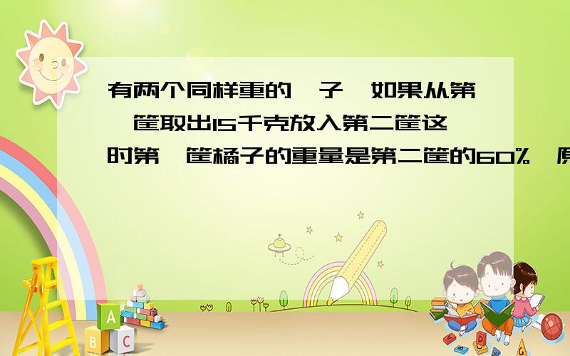 有两个同样重的桔子,如果从第一筐取出15千克放入第二筐这时第一筐橘子的重量是第二筐的60%,原来每筐桔子各重多少千克?抓不变量用份做