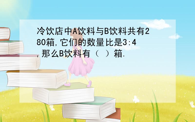 冷饮店中A饮料与B饮料共有280箱,它们的数量比是3:4,那么B饮料有（ ）箱.