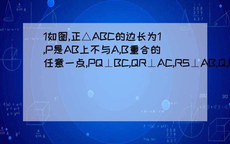 1如图,正△ABC的边长为1,P是AB上不与A,B重合的任意一点,PQ⊥BC,QR⊥AC,RS⊥AB,Q,R,S为垂足,设BP=x,AS=y求（1）y与x之间的函数关系式  （2）当SP=1/4时,求AP的长  （3）当点P与S重合时,BQ与AR的长各为多少?