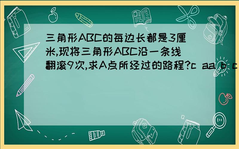 三角形ABC的每边长都是3厘米,现将三角形ABC沿一条线翻滚9次,求A点所经过的路程?c aa b c