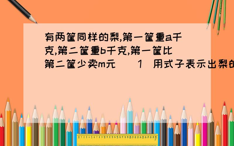 有两筐同样的梨,第一筐重a千克,第二筐重b千克,第一筐比第二筐少卖m元．（1）用式子表示出梨的价钱．（2）当a=24,b=27,m=9时,每千克梨价钱是多少元?